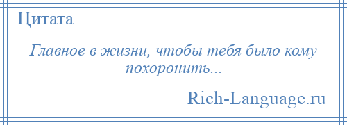 
    Главное в жизни, чтобы тебя было кому похоронить...