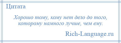 
    Хорошо тому, кому нет дело до того, которому намного лучше, чем ему.