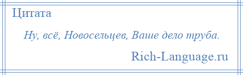 
    Ну, всё, Новосельцев, Ваше дело труба.