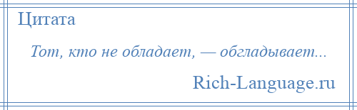 
    Тот, кто не обладает, — обгладывает...