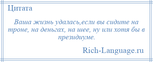 
    Ваша жизнь удалась,если вы сидите на троне, на деньгах, на шее, ну или хотя бы в президиуме.