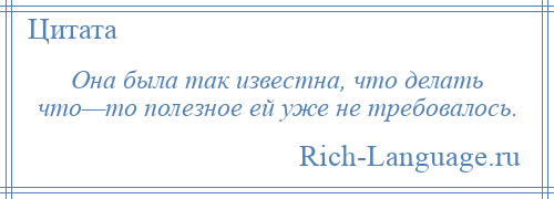 
    Она была так известна, что делать что—то полезное ей уже не требовалось.