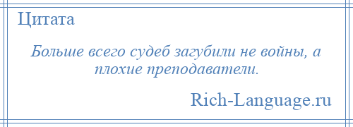 
    Больше всего судеб загубили не войны, а плохие преподаватели.