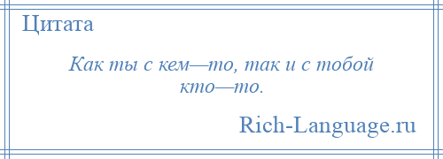 
    Как ты с кем—то, так и с тобой кто—то.