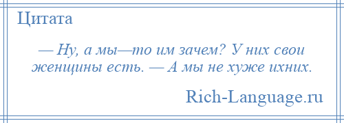 
    — Ну, а мы—то им зачем? У них свои женщины есть. — А мы не хуже ихних.