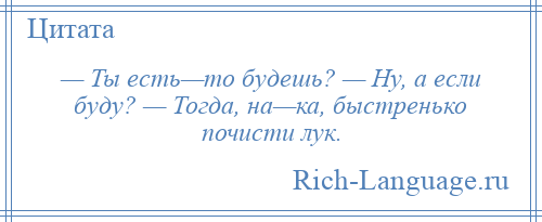 
    — Ты есть—то будешь? — Ну, а если буду? — Тогда, на—ка, быстренько почисти лук.