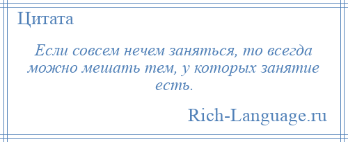 
    Если совсем нечем заняться, то всегда можно мешать тем, у которых занятие есть.