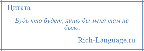 
    Будь что будет, лишь бы меня там не было.