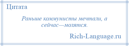 
    Раньше коммунисты мечтали, а сейчас—молятся.