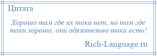 
    Хорошо там где их таки нет, но там где таки хорошо, они обязательно таки есть!