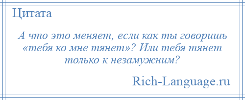 
    А что это меняет, если как ты говоришь «тебя ко мне тянет»? Или тебя тянет только к незамужним?