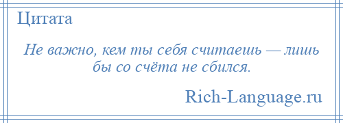 
    Не важно, кем ты себя считаешь — лишь бы со счёта не сбился.