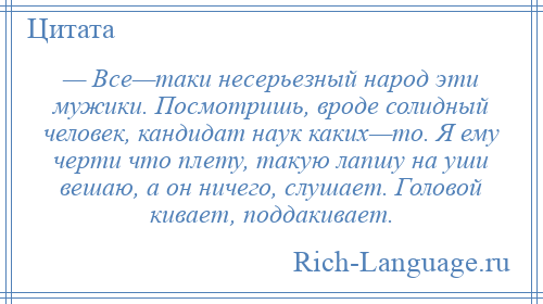 
    — Все—таки несерьезный народ эти мужики. Посмотришь, вроде солидный человек, кандидат наук каких—то. Я ему черти что плету, такую лапшу на уши вешаю, а он ничего, слушает. Головой кивает, поддакивает.