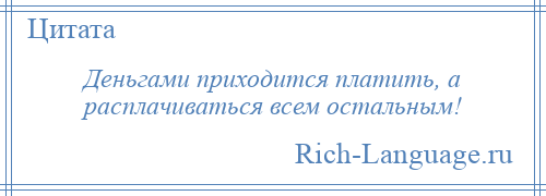 
    Деньгами приходится платить, а расплачиваться всем остальным!