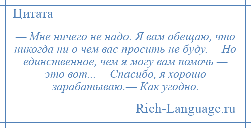 
    — Мне ничего не надо. Я вам обещаю, что никогда ни о чем вас просить не буду.— Но единственное, чем я могу вам помочь — это вот...— Спасибо, я хорошо зарабатываю.— Как угодно.