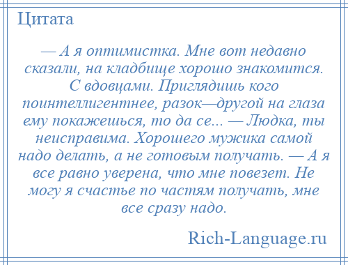 
    — А я оптимистка. Мне вот недавно сказали, на кладбище хорошо знакомится. С вдовцами. Приглядишь кого поинтеллигентнее, разок—другой на глаза ему покажешься, то да се... — Людка, ты неисправима. Хорошего мужика самой надо делать, а не готовым получать. — А я все равно уверена, что мне повезет. Не могу я счастье по частям получать, мне все сразу надо.