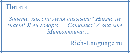 
    Знаете, как она меня называла? Никто не знает! Я ей говорю — Санюшка! А она мне — Митюнюшка!…