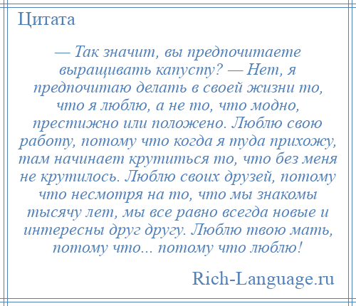 
    — Так значит, вы предпочитаете выращивать капусту? — Нет, я предпочитаю делать в своей жизни то, что я люблю, а не то, что модно, престижно или положено. Люблю свою работу, потому что когда я туда прихожу, там начинает крутиться то, что без меня не крутилось. Люблю своих друзей, потому что несмотря на то, что мы знакомы тысячу лет, мы все равно всегда новые и интересны друг другу. Люблю твою мать, потому что... потому что люблю!