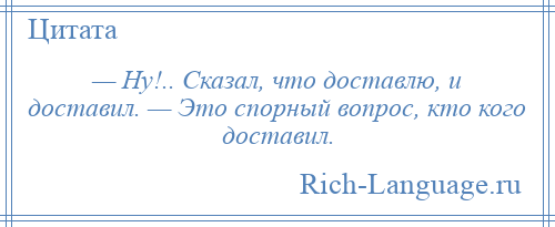 
    — Ну!.. Сказал, что доставлю, и доставил. — Это спорный вопрос, кто кого доставил.