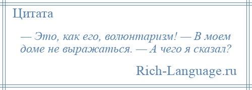 
    — Это, как его, волюнтаризм! — В моем доме не выражаться. — А чего я сказал?