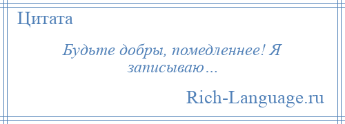 
    Будьте добры, помедленнее! Я записываю…