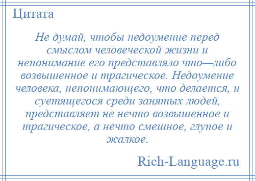 
    Не думай, чтобы недоумение перед смыслом человеческой жизни и непонимание его представляло что—либо возвышенное и трагическое. Недоумение человека, непонимающего, что делается, и суетящегося среди занятых людей, представляет не нечто возвышенное и трагическое, а нечто смешное, глупое и жалкое.