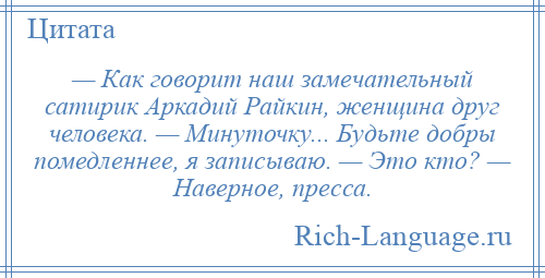 
    — Как говорит наш замечательный сатирик Аркадий Райкин, женщина друг человека. — Минуточку... Будьте добры помедленнее, я записываю. — Это кто? — Наверное, пресса.