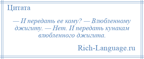 
    — И передать ее кому? — Влюбленному джигиту. — Нет. И передать кунакам влюбленного джигита.