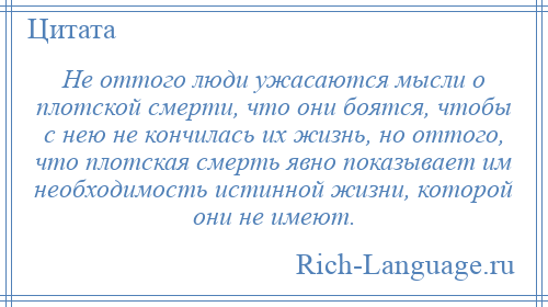 
    Не оттого люди ужасаются мысли о плотской смерти, что они боятся, чтобы с нею не кончилась их жизнь, но оттого, что плотская смерть явно показывает им необходимость истинной жизни, которой они не имеют.