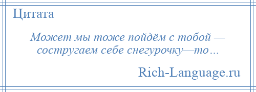 
    Может мы тоже пойдём с тобой — состругаем себе снегурочку—то…