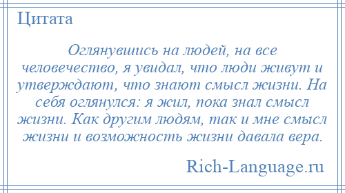 
    Оглянувшись на людей, на все человечество, я увидал, что люди живут и утверждают, что знают смысл жизни. На себя оглянулся: я жил, пока знал смысл жизни. Как другим людям, так и мне смысл жизни и возможность жизни давала вера.