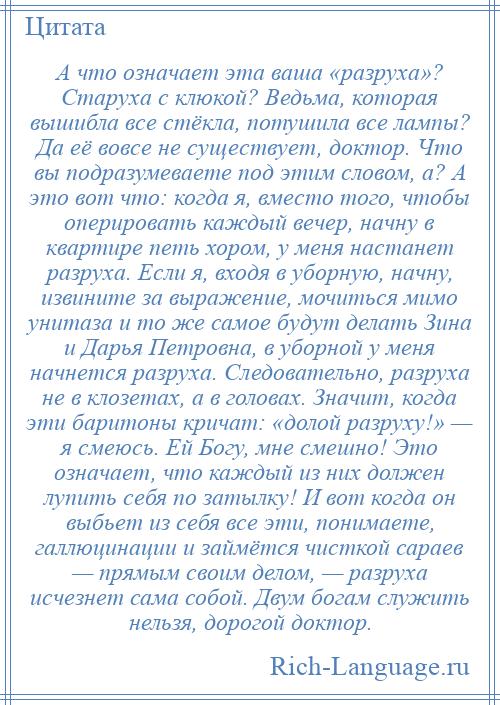 
    А что означает эта ваша «разруха»? Старуха с клюкой? Ведьма, которая вышибла все стёкла, потушила все лампы? Да её вовсе не существует, доктор. Что вы подразумеваете под этим словом, а? А это вот что: когда я, вместо того, чтобы оперировать каждый вечер, начну в квартире петь хором, у меня настанет разруха. Если я, входя в уборную, начну, извините за выражение, мочиться мимо унитаза и то же самое будут делать Зина и Дарья Петровна, в уборной у меня начнется разруха. Следовательно, разруха не в клозетах, а в головах. Значит, когда эти баритоны кричат: «долой разруху!» — я смеюсь. Ей Богу, мне смешно! Это означает, что каждый из них должен лупить себя по затылку! И вот когда он выбьет из себя все эти, понимаете, галлюцинации и займётся чисткой сараев — прямым своим делом, — разруха исчезнет сама собой. Двум богам служить нельзя, дорогой доктор.