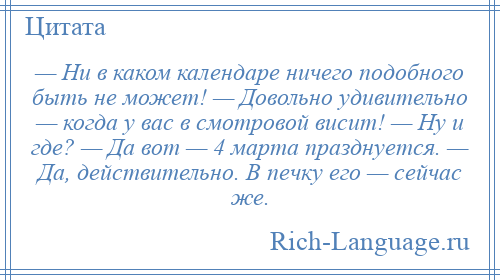 
    — Ни в каком календаре ничего подобного быть не может! — Довольно удивительно — когда у вас в смотровой висит! — Ну и где? — Да вот — 4 марта празднуется. — Да, действительно. В печку его — сейчас же.