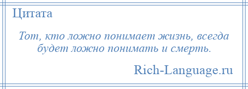 
    Тот, кто ложно понимает жизнь, всегда будет ложно понимать и смерть.