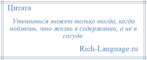 
    Утешиться может только тогда, когда поймешь, что жизнь в содержании, а не в сосуде.