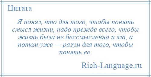 
    Я понял, что для того, чтобы понять смысл жизни, надо прежде всего, чтобы жизнь была не бессмысленна и зла, а потом уже — разум для того, чтобы понять ее.