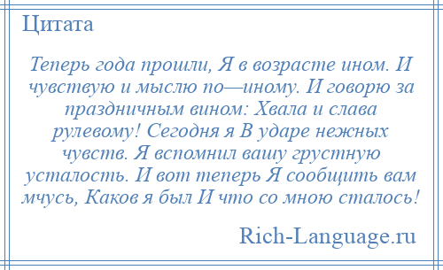 
    Теперь года прошли, Я в возрасте ином. И чувствую и мыслю по—иному. И говорю за праздничным вином: Хвала и слава рулевому! Сегодня я В ударе нежных чувств. Я вспомнил вашу грустную усталость. И вот теперь Я сообщить вам мчусь, Каков я был И что со мною сталось!