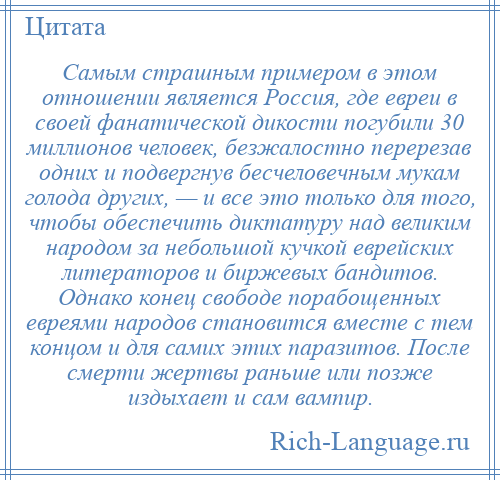 
    Самым страшным примером в этом отношении является Россия, где евреи в своей фанатической дикости погубили 30 миллионов человек, безжалостно перерезав одних и подвергнув бесчеловечным мукам голода других, — и все это только для того, чтобы обеспечить диктатуру над великим народом за небольшой кучкой еврейских литераторов и биржевых бандитов. Однако конец свободе порабощенных евреями народов становится вместе с тем концом и для самих этих паразитов. После смерти жертвы раньше или позже издыхает и сам вампир.