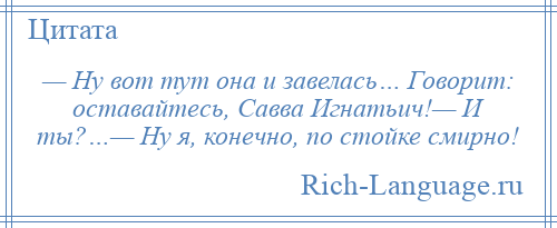 
    — Ну вот тут она и завелась… Говорит: оставайтесь, Савва Игнатьич!— И ты?…— Ну я, конечно, по стойке смирно!