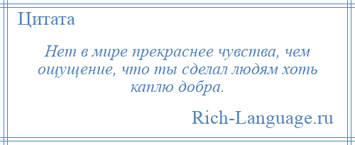 
    Нет в мире прекраснее чувства, чем ощущение, что ты сделал людям хоть каплю добра.