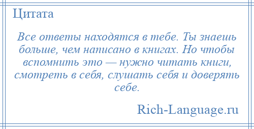 
    Все ответы находятся в тебе. Ты знаешь больше, чем написано в книгах. Но чтобы вспомнить это — нужно читать книги, смотреть в себя, слушать себя и доверять себе.