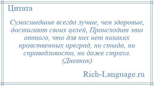 
    Сумасшедшие всегда лучше, чем здоровые, достигают своих целей, Происходит это оттого, что для них нет никаких нравственных преград, ни стыда, ни справедливости, ни даже страха. (Дневник)