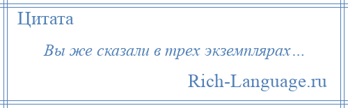 
    Вы же сказали в трех экземплярах…