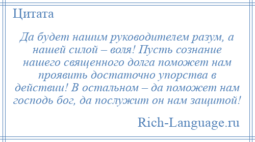 
    Да будет нашим руководителем разум, а нашей силой – воля! Пусть сознание нашего священного долга поможет нам проявить достаточно упорства в действии! В остальном – да поможет нам господь бог, да послужит он нам защитой!
