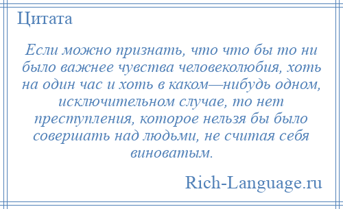 
    Если можно признать, что что бы то ни было важнее чувства человеколюбия, хоть на один час и хоть в каком—нибудь одном, исключительном случае, то нет преступления, которое нельзя бы было совершать над людьми, не считая себя виноватым.