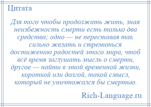 
    Для того чтобы продолжать жить, зная неизбежность смерти есть только два средства; одно — не переставая так сильно желать и стремиться достижению радостей этого мира, чтоб всё время заглушать мысль о смерти, другое — найти в этой временной жизни, короткой или долгой, такой смысл, который не уничтожался бы смертью.