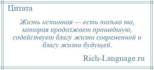 
    Жизнь истинная — есть только та, которая продолжает прошедшую, содействует благу жизни современной и благу жизни будущей.