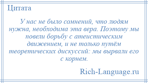 
    У нас не было сомнений, что людям нужна, необходима эта вера. Поэтому мы повели борьбу с атеистическим движением, и не только путём теоретических дискуссий: мы вырвали его с корнем.