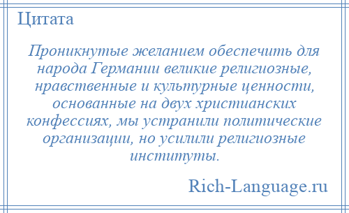 
    Проникнутые желанием обеспечить для народа Германии великие религиозные, нравственные и культурные ценности, основанные на двух христианских конфессиях, мы устранили политические организации, но усилили религиозные институты.