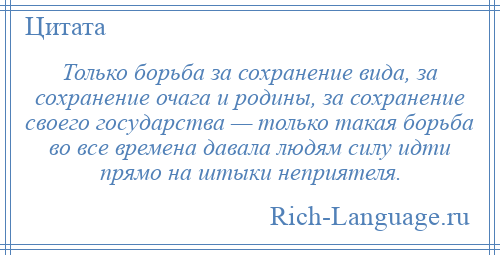 
    Только борьба за сохранение вида, за сохранение очага и родины, за сохранение своего государства — только такая борьба во все времена давала людям силу идти прямо на штыки неприятеля.